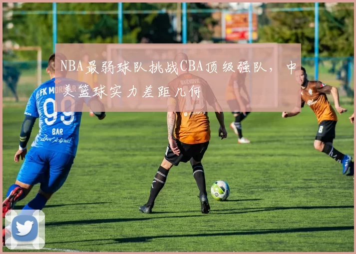 NBA最弱球队挑战CBA顶级强队,中美篮球实力差距几何
