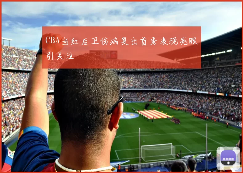 CBA当红后卫伤病复出首秀表现亮眼引关注