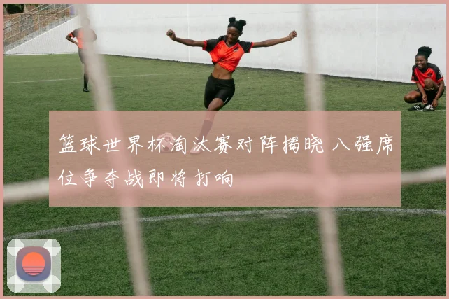 篮球世界杯淘汰赛对阵揭晓 八强席位争夺战即将打响
