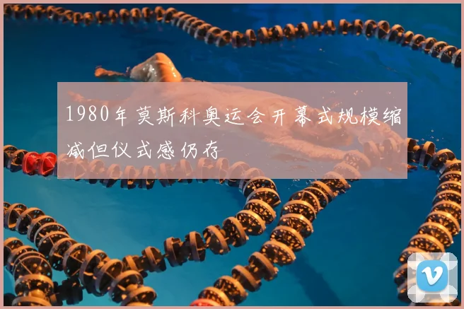 1980年莫斯科奥运会开幕式规模缩减但仪式感仍存