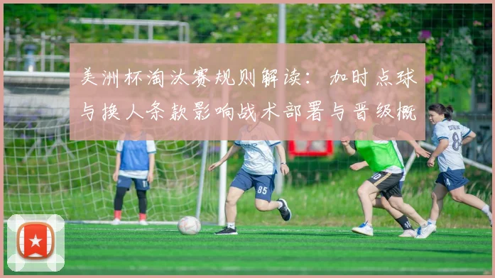 美洲杯淘汰赛规则解读：加时点球与换人条款影响战术部署与晋级概率