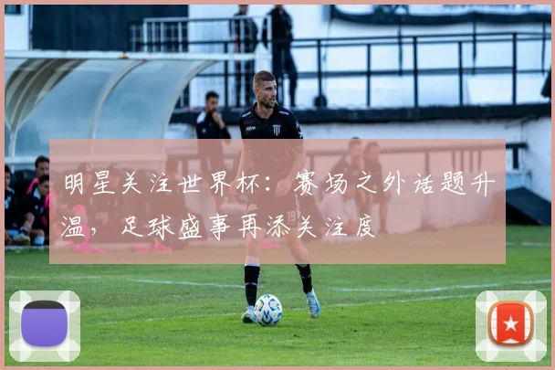 明星关注世界杯:赛场之外话题升温,足球盛事再添关注度