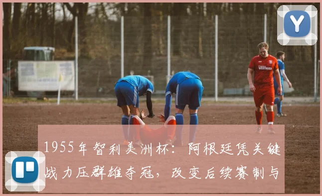 1955年智利美洲杯：阿根廷凭关键战力压群雄夺冠，改变后续赛制与战术
