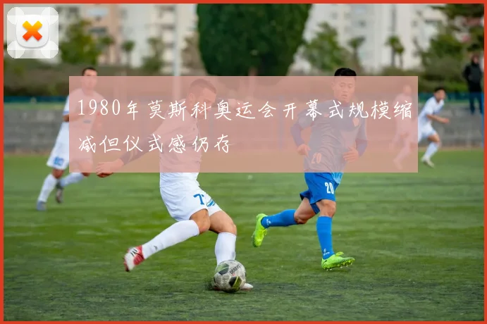 1980年莫斯科奥运会开幕式规模缩减但仪式感仍存