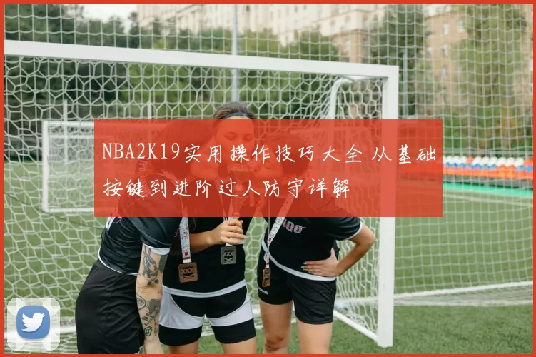 NBA2K19实用操作技巧大全 从基础按键到进阶过人防守详解
