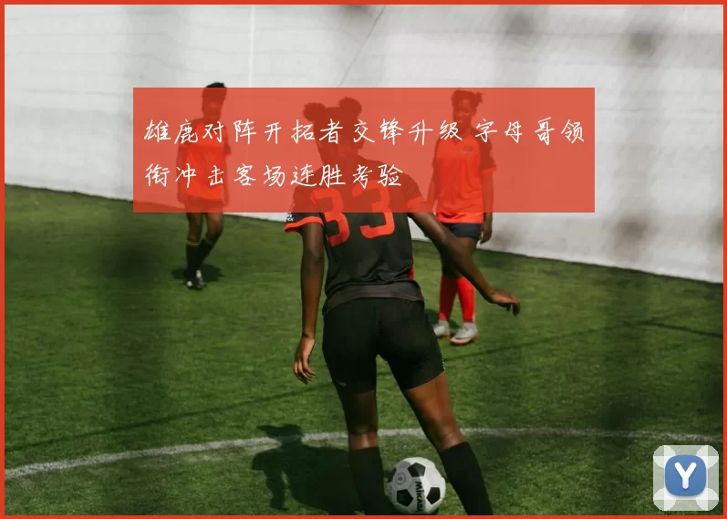 雄鹿对阵开拓者交锋升级 字母哥领衔冲击客场连胜考验