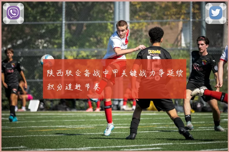 陕西联合备战中甲关键战力争延续积分追赶节奏