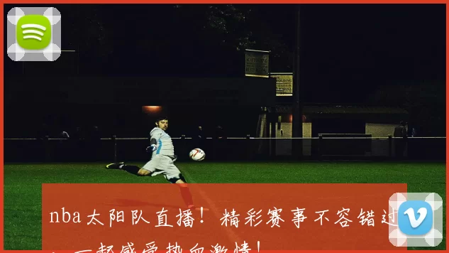 nba太阳队直播！精彩赛事不容错过，一起感受热血激情！