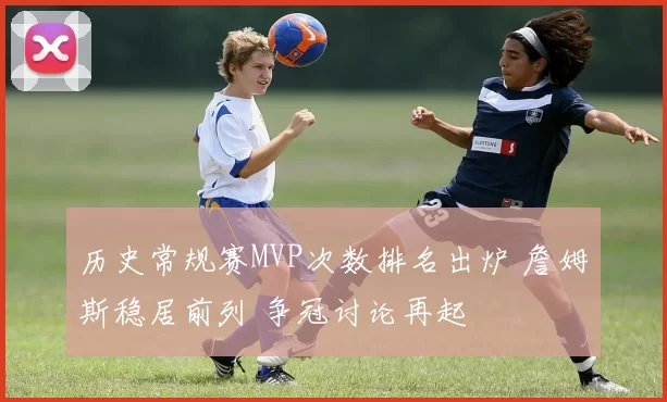 历史常规赛MVP次数排名出炉 詹姆斯稳居前列 争冠讨论再起