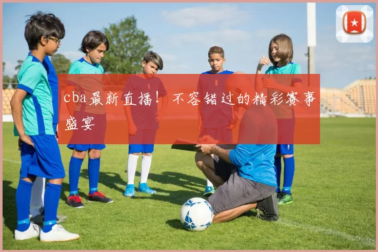 cba最新直播！不容错过的精彩赛事盛宴