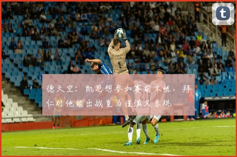 德天空：凯恩想参加赛前末练，拜仁对他能出战皇马谨慎又乐观