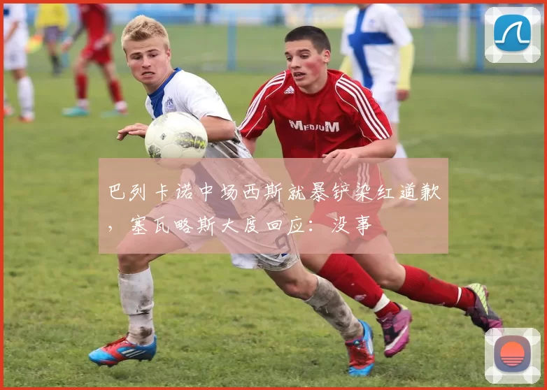 巴列卡诺中场西斯就暴铲染红道歉，塞瓦略斯大度回应：没事