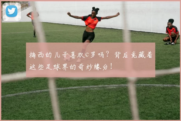 梅西的儿子喜欢c罗吗？背后竟藏着这些足球界的奇妙缘分！