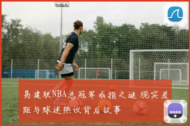 易建联NBA总冠军戒指之谜 现实差距与球迷热议背后故事