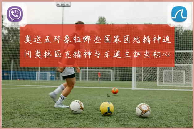 奥运五环象征哪些国家团结精神追问奥林匹克精神与东道主担当初心