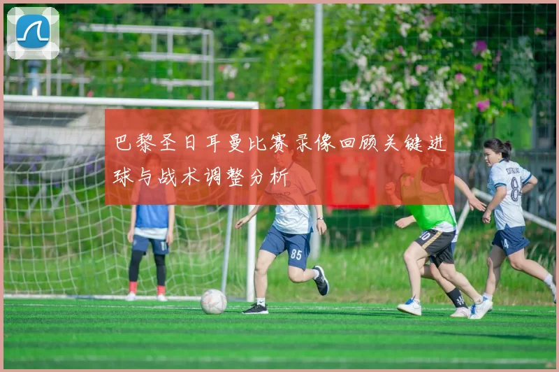 巴黎圣日耳曼比赛录像回顾关键进球与战术调整分析