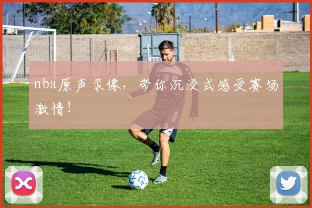 nba原声录像，带你沉浸式感受赛场激情！