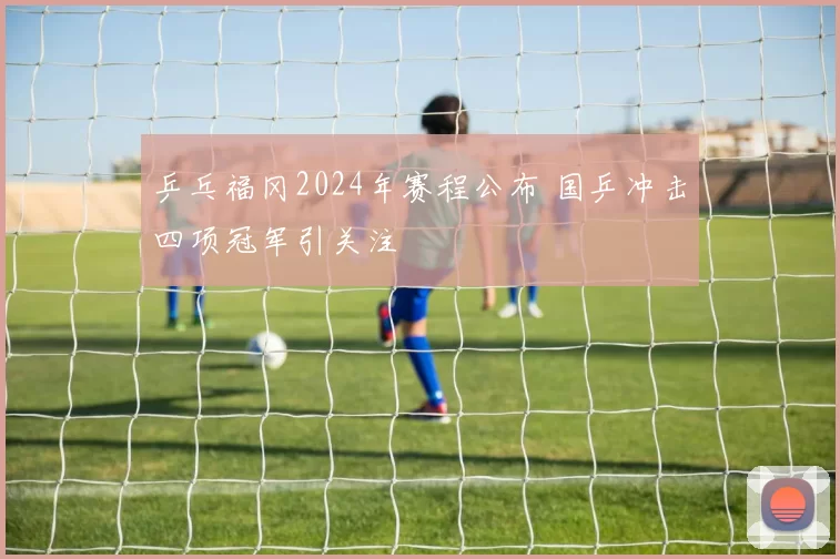 乒乓福冈2024年赛程公布 国乒冲击四项冠军引关注