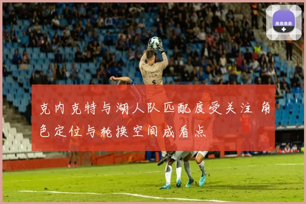 克内克特与湖人队匹配度受关注 角色定位与轮换空间成看点