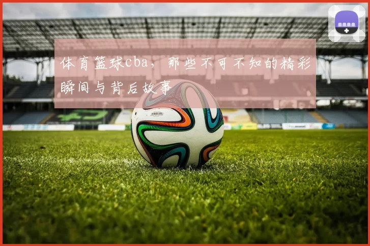 体育篮球cba，那些不可不知的精彩瞬间与背后故事