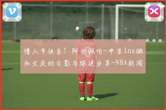 情人节快乐！阿尔佩伦-申京Ins晒和女友的合影与球迷分享-NBA新闻