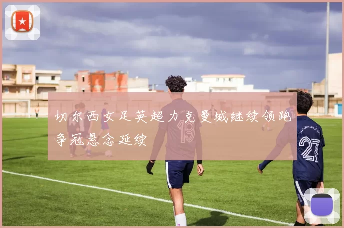 切尔西女足英超力克曼城继续领跑争冠悬念延续