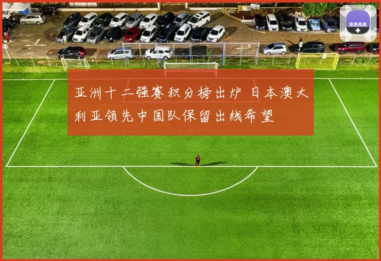 亚洲十二强赛积分榜出炉 日本澳大利亚领先中国队保留出线希望