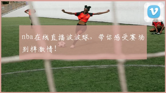 nba在线直播波波球，带你感受赛场别样激情！