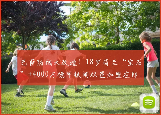 巴萨防线大改造！18岁荷兰“宝石”+4000万德甲铁闸双星加盟在即_洛特贝克_巴尔西_巴塞罗那