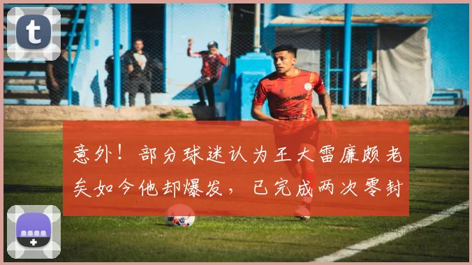 意外！部分球迷认为王大雷廉颇老矣如今他却爆发，已完成两次零封