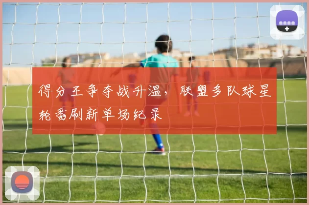 得分王争夺战升温，联盟多队球星轮番刷新单场纪录