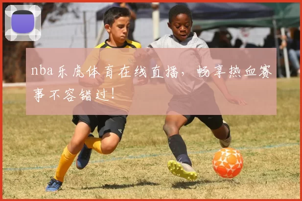 nba乐虎体育在线直播，畅享热血赛事不容错过！