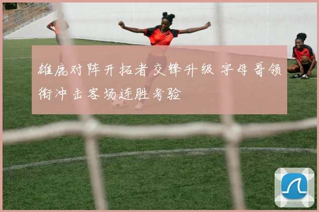 雄鹿对阵开拓者交锋升级 字母哥领衔冲击客场连胜考验