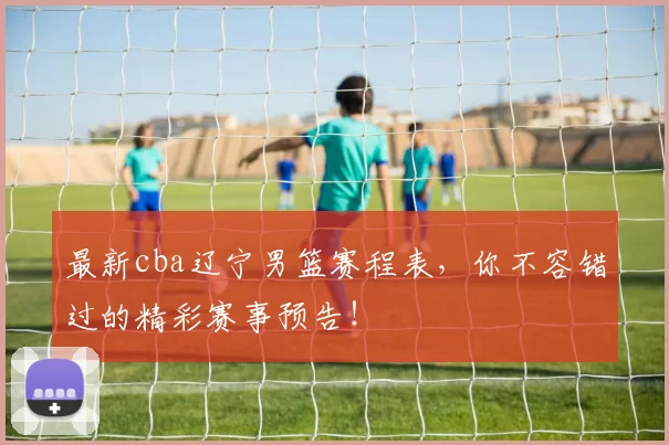 最新cba辽宁男篮赛程表，你不容错过的精彩赛事预告！