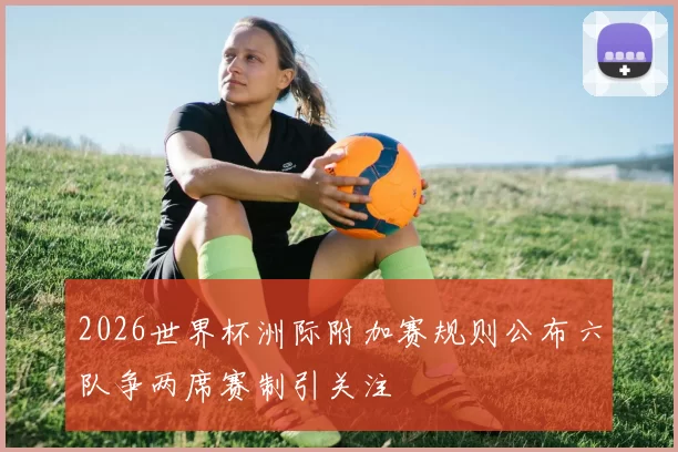 2026世界杯洲际附加赛规则公布六队争两席赛制引关注